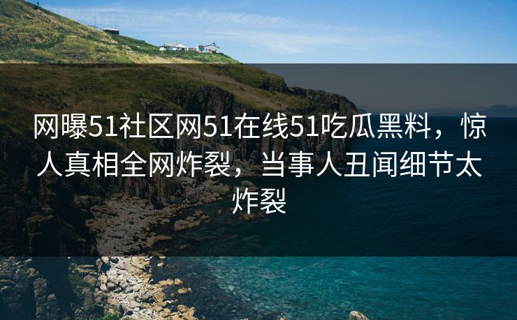 网曝51社区网51在线51吃瓜黑料，惊人真相全网炸裂，当事人丑闻细节太炸裂