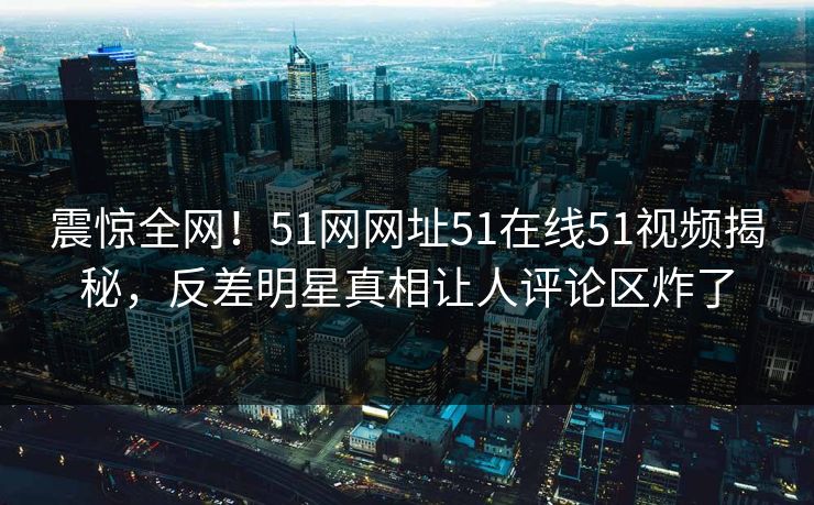 震惊全网！51网网址51在线51视频揭秘，反差明星真相让人评论区炸了