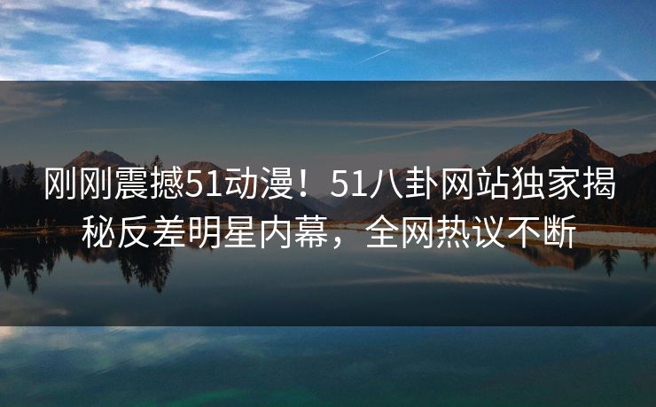 刚刚震撼51动漫！51八卦网站独家揭秘反差明星内幕，全网热议不断