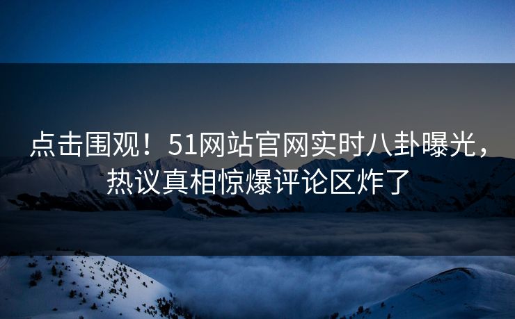 点击围观！51网站官网实时八卦曝光，热议真相惊爆评论区炸了