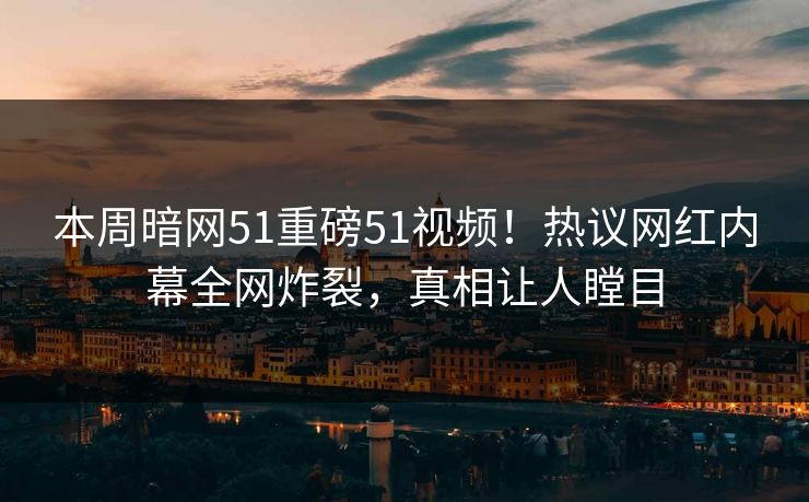 本周暗网51重磅51视频！热议网红内幕全网炸裂，真相让人瞠目