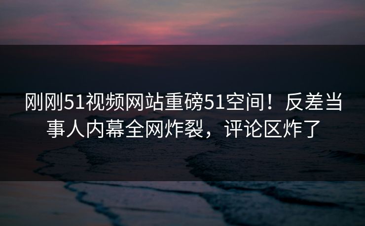 刚刚51视频网站重磅51空间！反差当事人内幕全网炸裂，评论区炸了