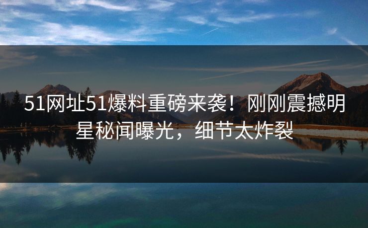 51网址51爆料重磅来袭！刚刚震撼明星秘闻曝光，细节太炸裂