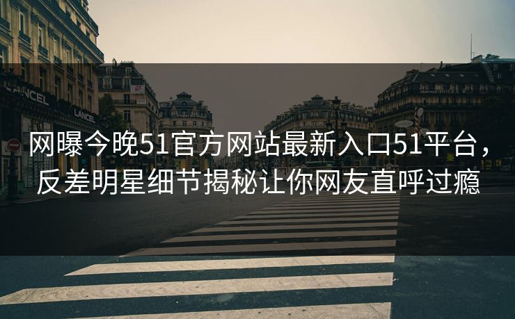 网曝今晚51官方网站最新入口51平台，反差明星细节揭秘让你网友直呼过瘾