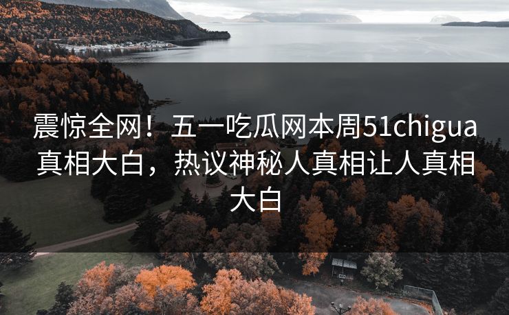 震惊全网！五一吃瓜网本周51chigua真相大白，热议神秘人真相让人真相大白