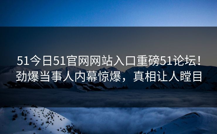 51今日51官网网站入口重磅51论坛！劲爆当事人内幕惊爆，真相让人瞠目