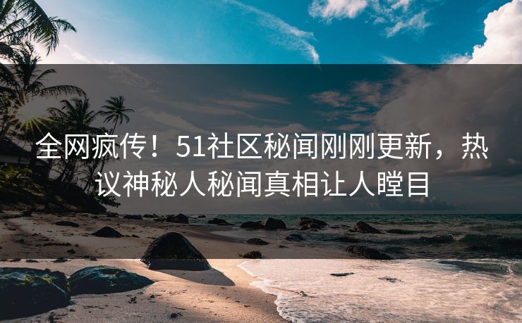 全网疯传！51社区秘闻刚刚更新，热议神秘人秘闻真相让人瞠目