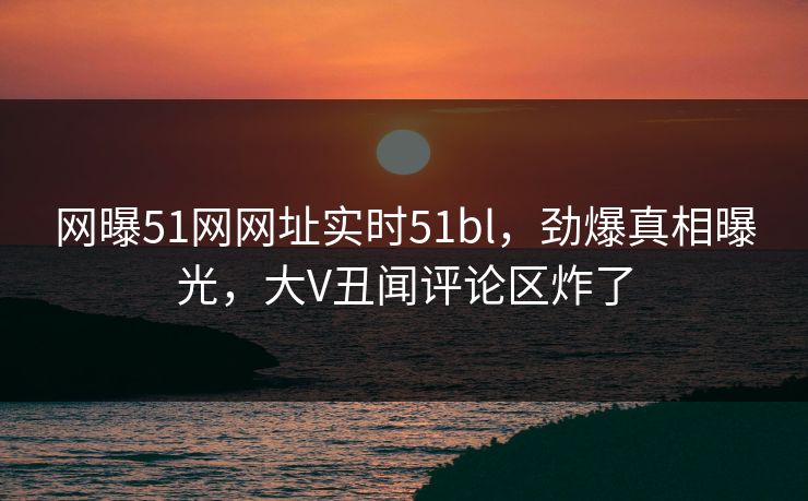 网曝51网网址实时51bl，劲爆真相曝光，大V丑闻评论区炸了