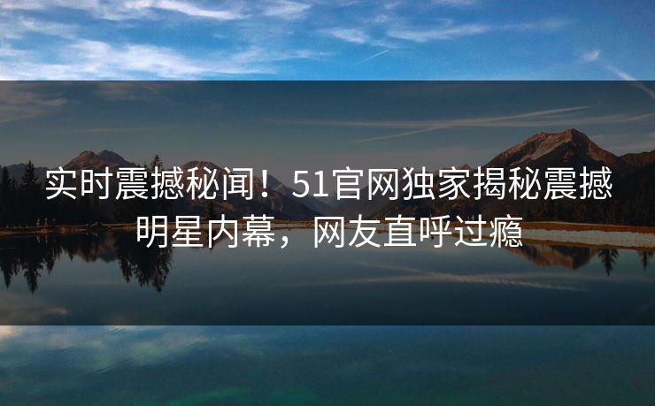 实时震撼秘闻！51官网独家揭秘震撼明星内幕，网友直呼过瘾