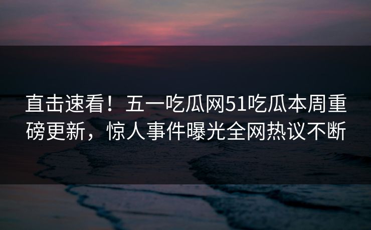 直击速看！五一吃瓜网51吃瓜本周重磅更新，惊人事件曝光全网热议不断