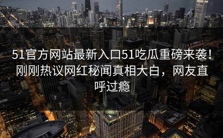 51官方网站最新入口51吃瓜重磅来袭！刚刚热议网红秘闻真相大白，网友直呼过瘾