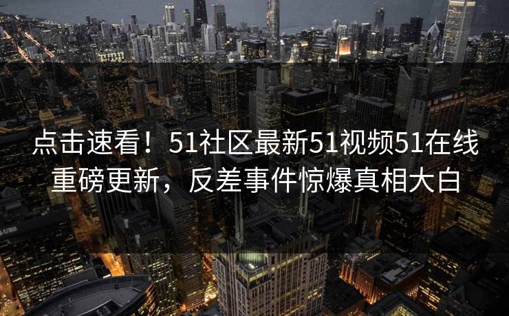 点击速看！51社区最新51视频51在线重磅更新，反差事件惊爆真相大白