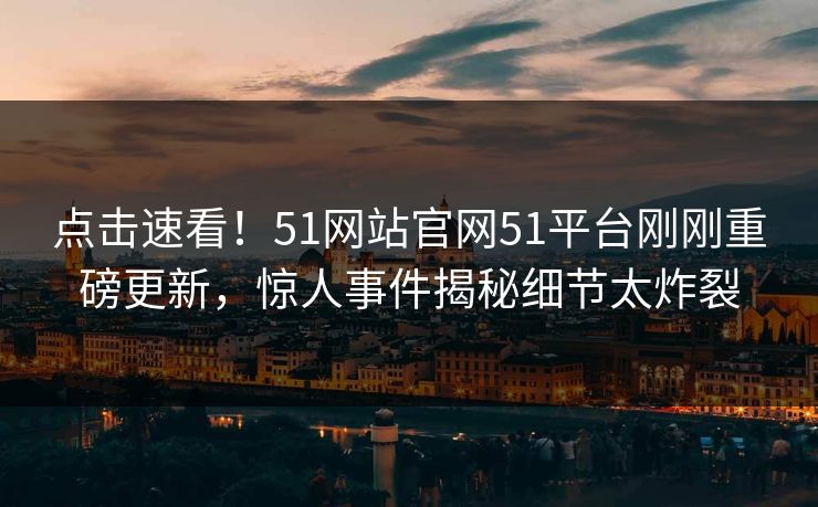 点击速看！51网站官网51平台刚刚重磅更新，惊人事件揭秘细节太炸裂