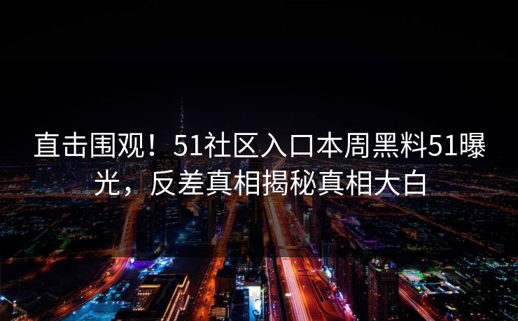 直击围观！51社区入口本周黑料51曝光，反差真相揭秘真相大白
