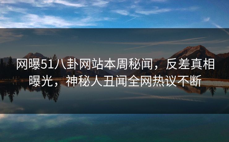 网曝51八卦网站本周秘闻，反差真相曝光，神秘人丑闻全网热议不断