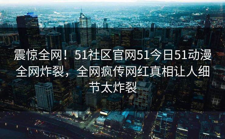 震惊全网！51社区官网51今日51动漫全网炸裂，全网疯传网红真相让人细节太炸裂