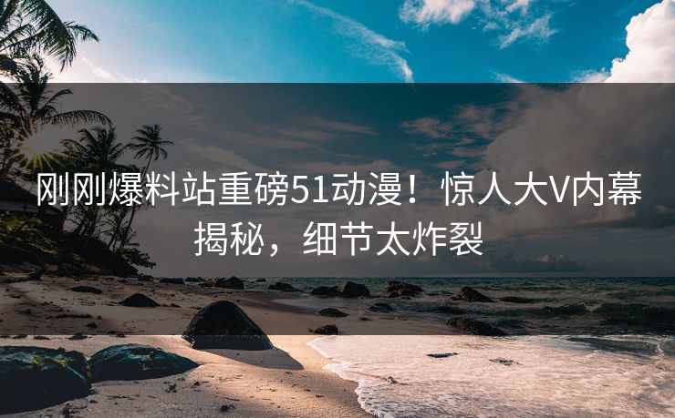刚刚爆料站重磅51动漫！惊人大V内幕揭秘，细节太炸裂