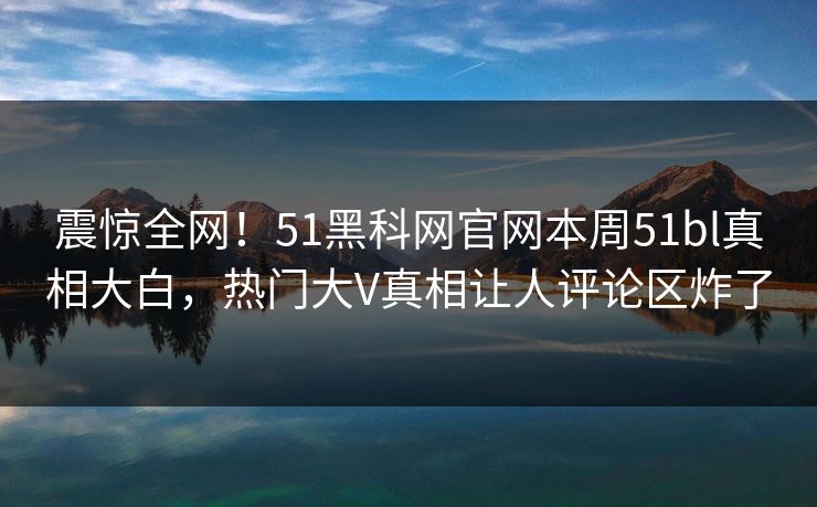 震惊全网！51黑科网官网本周51bl真相大白，热门大V真相让人评论区炸了