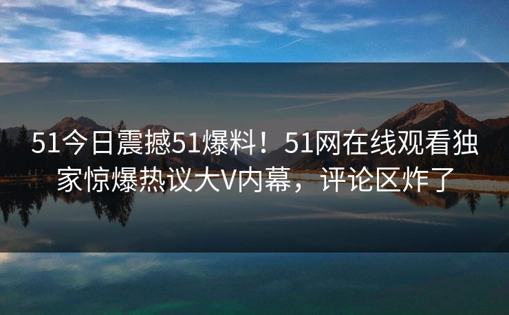 51今日震撼51爆料！51网在线观看独家惊爆热议大V内幕，评论区炸了