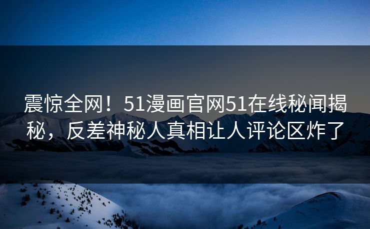 震惊全网！51漫画官网51在线秘闻揭秘，反差神秘人真相让人评论区炸了
