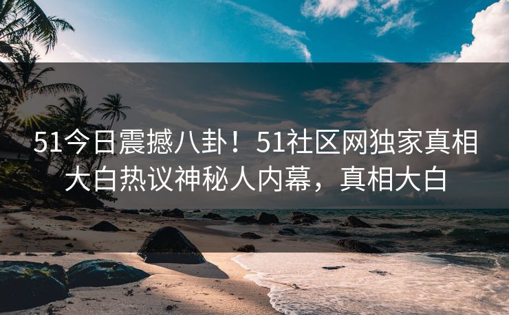 51今日震撼八卦！51社区网独家真相大白热议神秘人内幕，真相大白