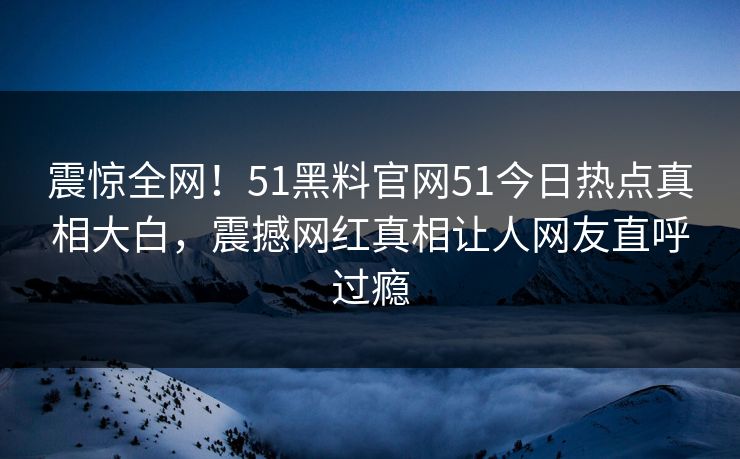 震惊全网！51黑料官网51今日热点真相大白，震撼网红真相让人网友直呼过瘾