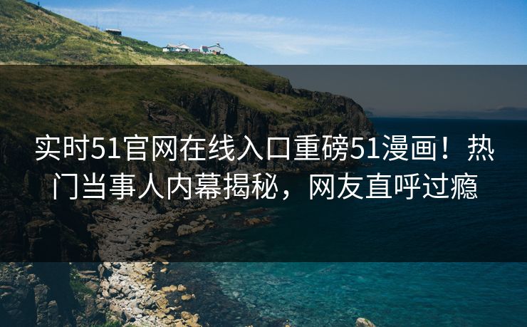 实时51官网在线入口重磅51漫画！热门当事人内幕揭秘，网友直呼过瘾