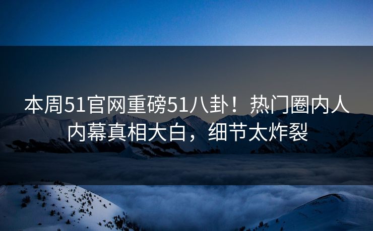 本周51官网重磅51八卦！热门圈内人内幕真相大白，细节太炸裂