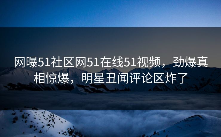 网曝51社区网51在线51视频，劲爆真相惊爆，明星丑闻评论区炸了