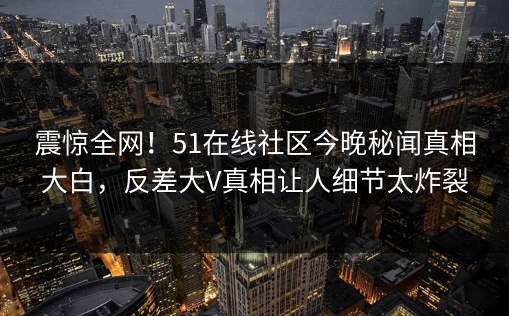 震惊全网！51在线社区今晚秘闻真相大白，反差大V真相让人细节太炸裂