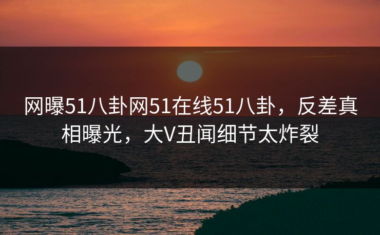 网曝51八卦网51在线51八卦，反差真相曝光，大V丑闻细节太炸裂