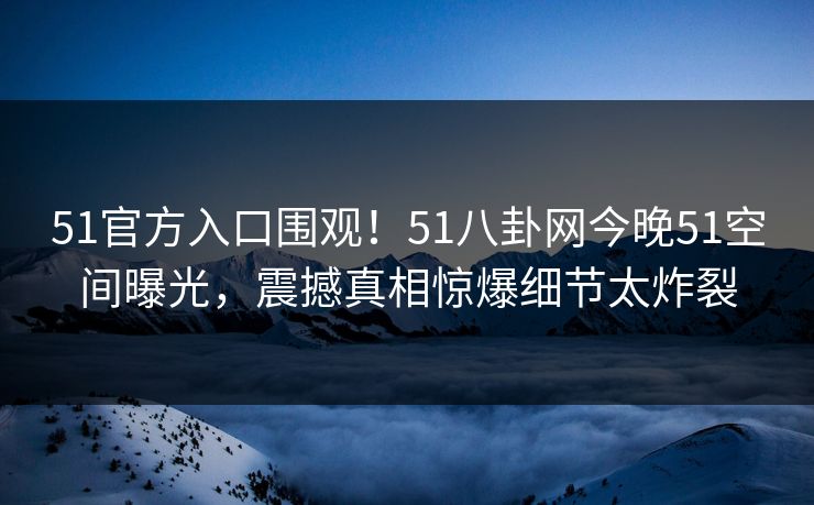 51官方入口围观！51八卦网今晚51空间曝光，震撼真相惊爆细节太炸裂