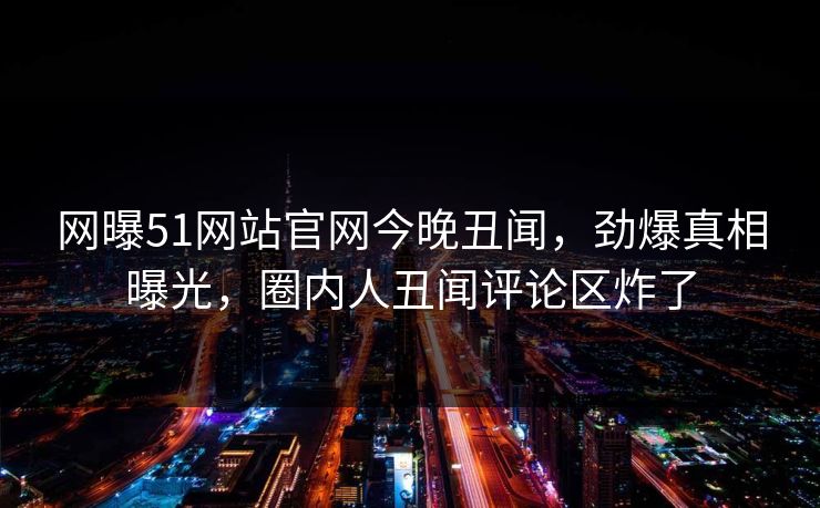 网曝51网站官网今晚丑闻，劲爆真相曝光，圈内人丑闻评论区炸了
