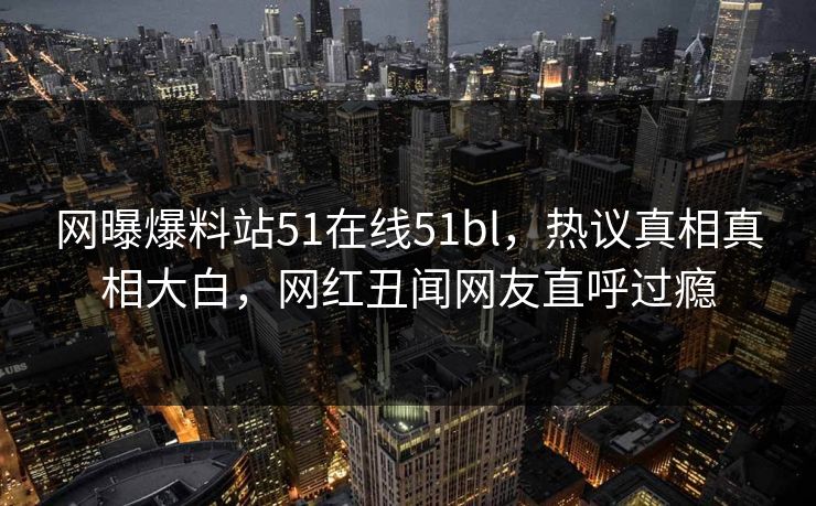网曝爆料站51在线51bl，热议真相真相大白，网红丑闻网友直呼过瘾