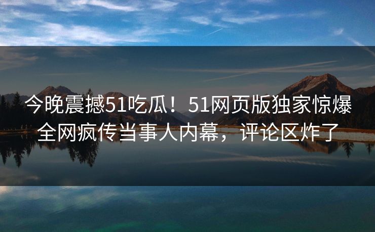 今晚震撼51吃瓜！51网页版独家惊爆全网疯传当事人内幕，评论区炸了