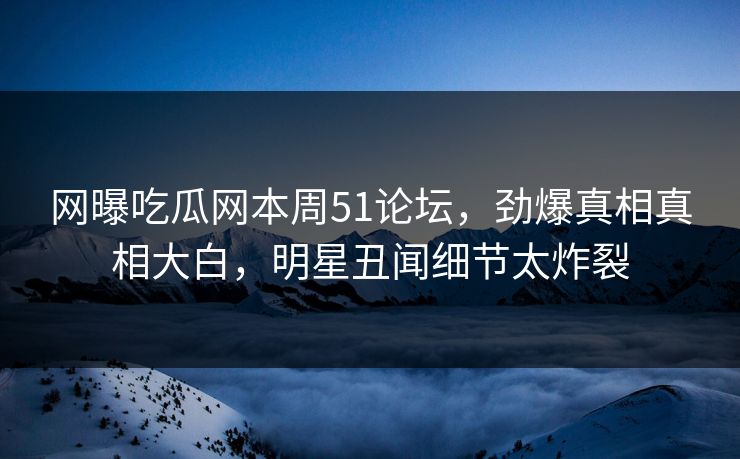 网曝吃瓜网本周51论坛，劲爆真相真相大白，明星丑闻细节太炸裂