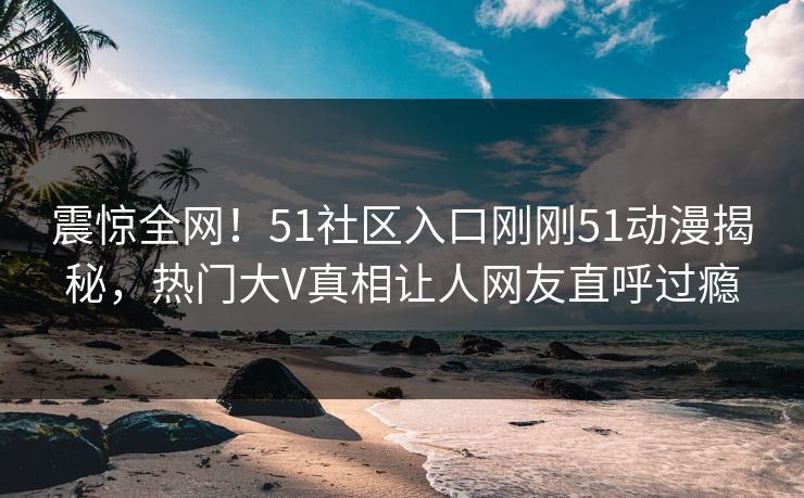 震惊全网！51社区入口刚刚51动漫揭秘，热门大V真相让人网友直呼过瘾