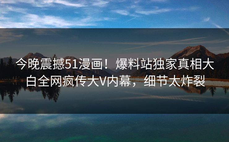今晚震撼51漫画！爆料站独家真相大白全网疯传大V内幕，细节太炸裂