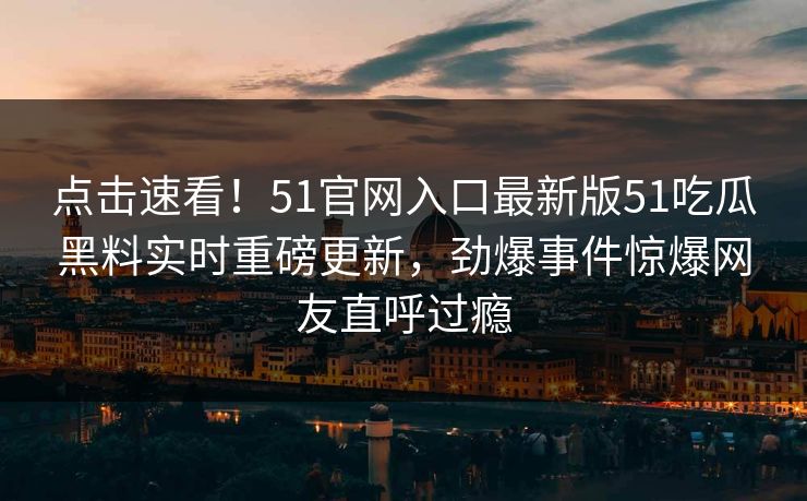 点击速看！51官网入口最新版51吃瓜黑料实时重磅更新，劲爆事件惊爆网友直呼过瘾