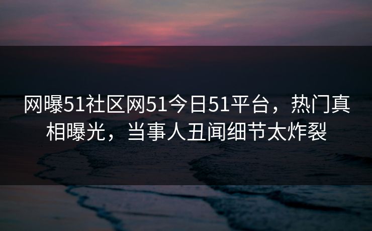 网曝51社区网51今日51平台,热门真相曝光,当事人丑闻细节太炸裂