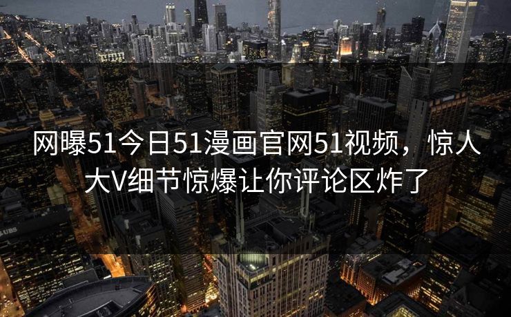 网曝51今日51漫画官网51视频,惊人大V细节惊爆让你评论区炸了
