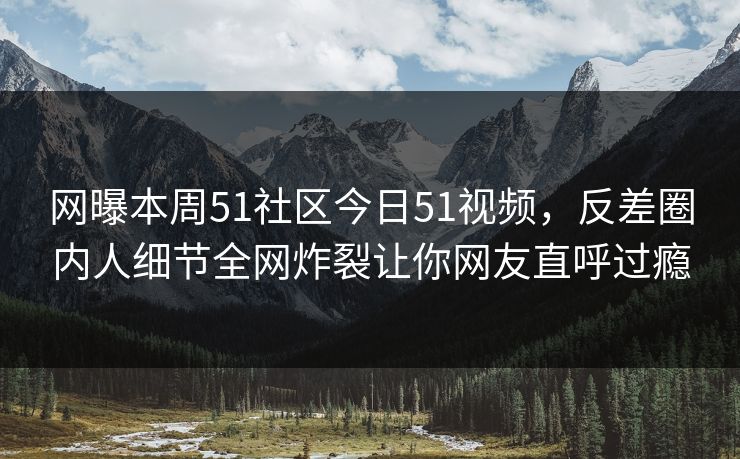 网曝本周51社区今日51视频，反差圈内人细节全网炸裂让你网友直呼过瘾