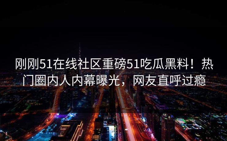 刚刚51在线社区重磅51吃瓜黑料！热门圈内人内幕曝光，网友直呼过瘾