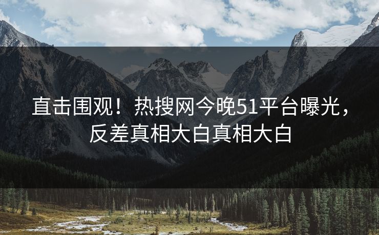 直击围观！热搜网今晚51平台曝光，反差真相大白真相大白