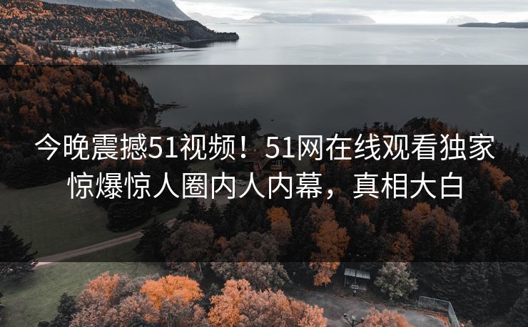 今晚震撼51视频！51网在线观看独家惊爆惊人圈内人内幕，真相大白