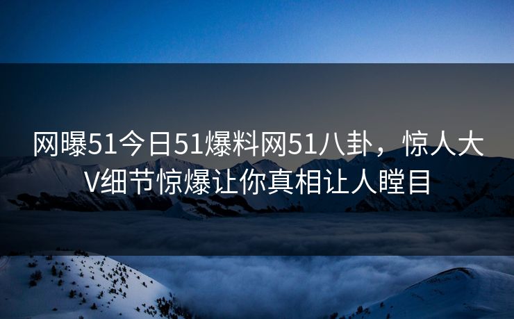 网曝51今日51爆料网51八卦，惊人大V细节惊爆让你真相让人瞠目