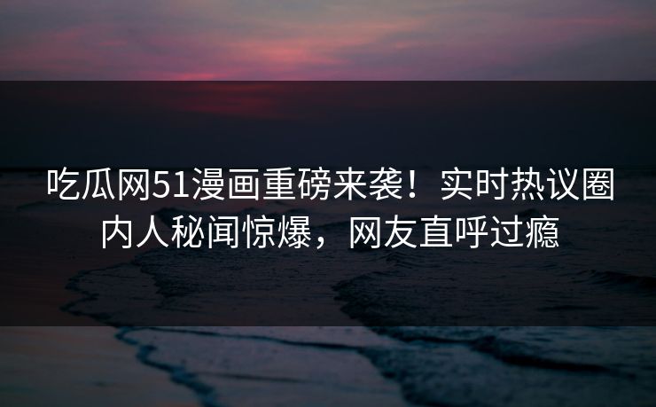 吃瓜网51漫画重磅来袭！实时热议圈内人秘闻惊爆，网友直呼过瘾