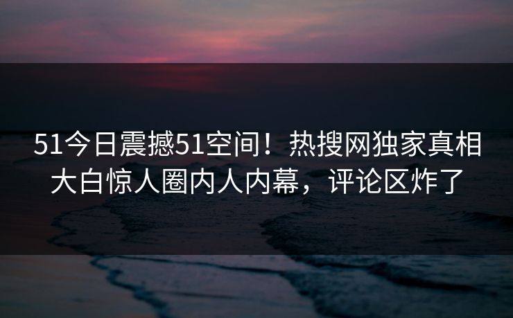51今日震撼51空间！热搜网独家真相大白惊人圈内人内幕，评论区炸了