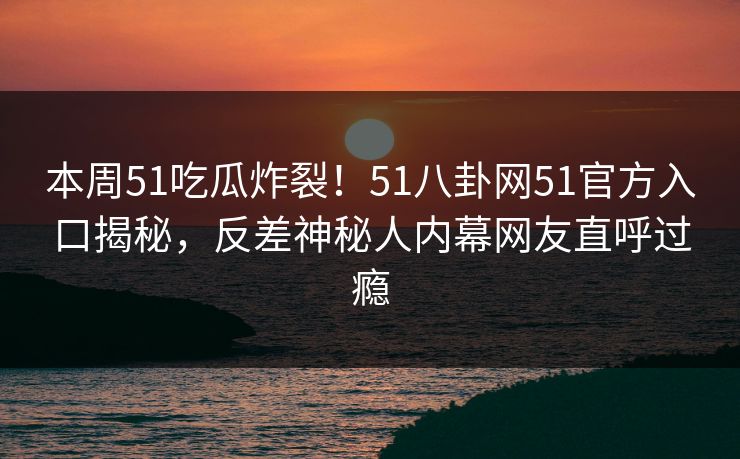 本周51吃瓜炸裂！51八卦网51官方入口揭秘，反差神秘人内幕网友直呼过瘾