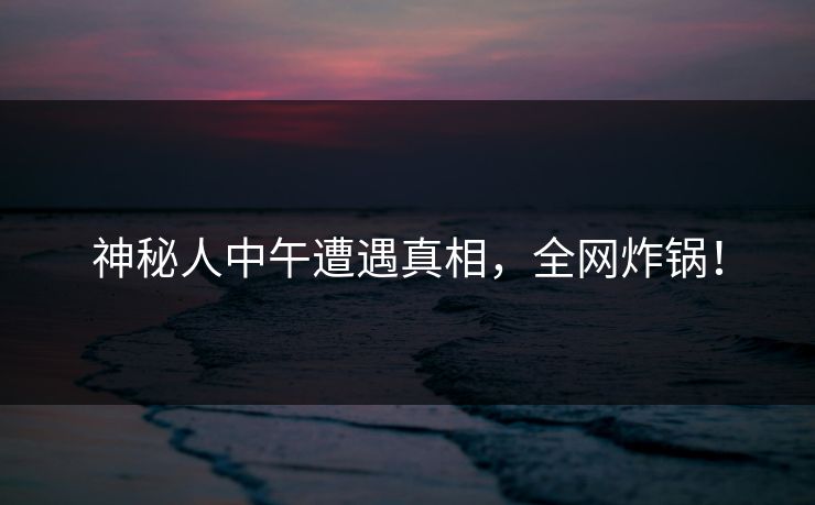 神秘人中午遭遇真相，全网炸锅！